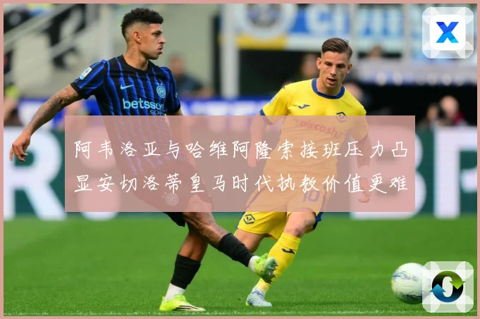 阿韦洛亚与哈维阿隆索接班压力凸显安切洛蒂皇马时代执教价值更难战术观察