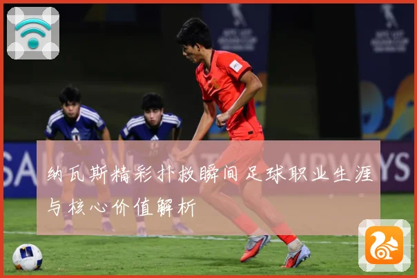 纳瓦斯精彩扑救瞬间足球职业生涯与核心价值解析