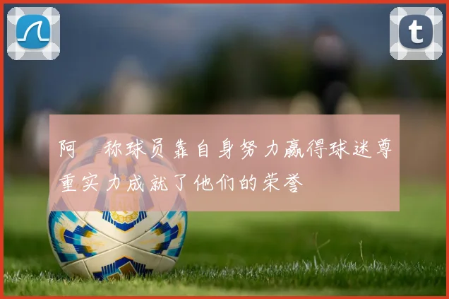 阿囧称球员靠自身努力赢得球迷尊重实力成就了他们的荣誉