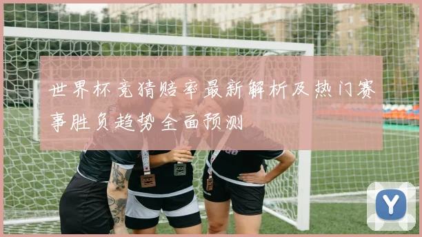 世界杯竞猜赔率最新解析及热门赛事胜负趋势全面预测