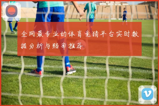 全网最专业的体育竞猜平台实时数据分析与赔率推荐