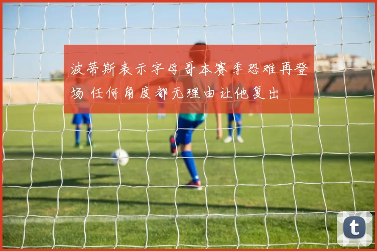 波蒂斯表示字母哥本赛季恐难再登场 任何角度都无理由让他复出
