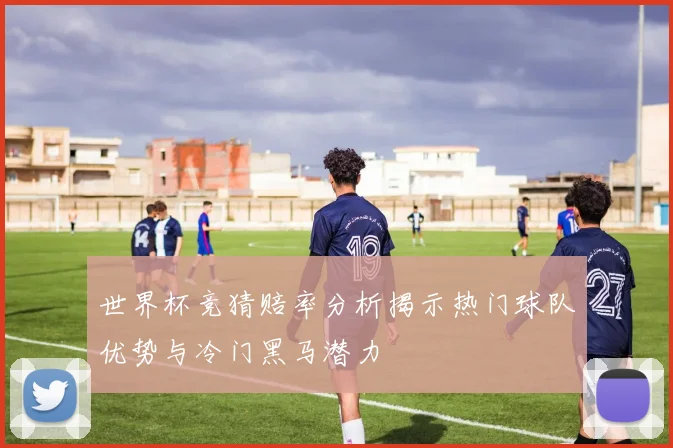 世界杯竞猜赔率分析揭示热门球队优势与冷门黑马潜力