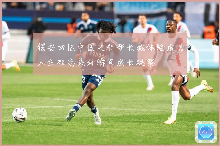 锡安回忆中国之行登长城体验成为人生难忘美好瞬间成长观察