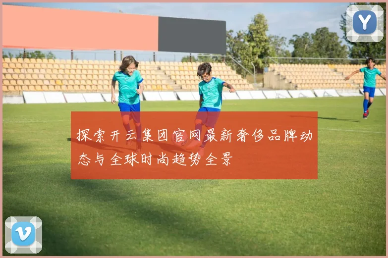 探索开云集团官网最新奢侈品牌动态与全球时尚趋势全景