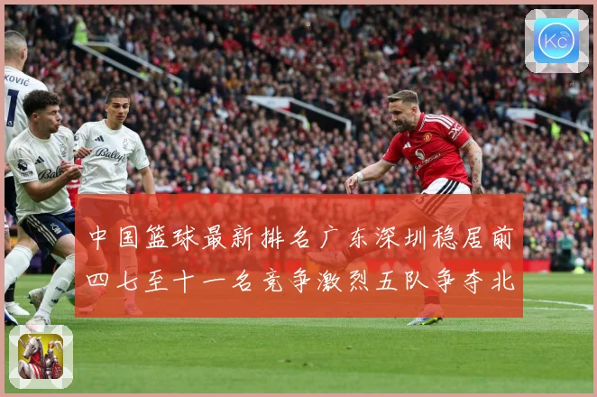 中国篮球最新排名广东深圳稳居前四七至十一名竞争激烈五队争夺北专题观察