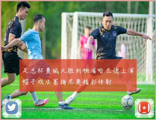 足总杯曼城大胜利物浦哈兰德上演帽子戏法塞梅尼奥精彩传射