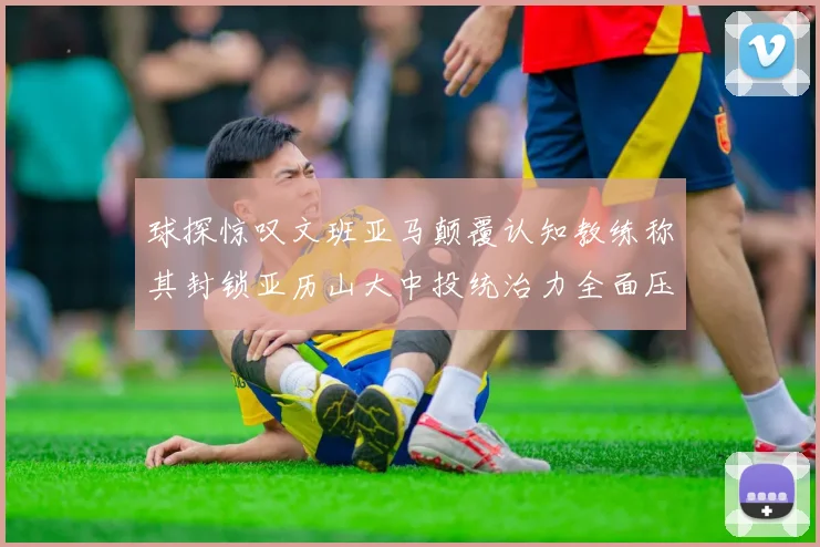 球探惊叹文班亚马颠覆认知教练称其封锁亚历山大中投统治力全面压制