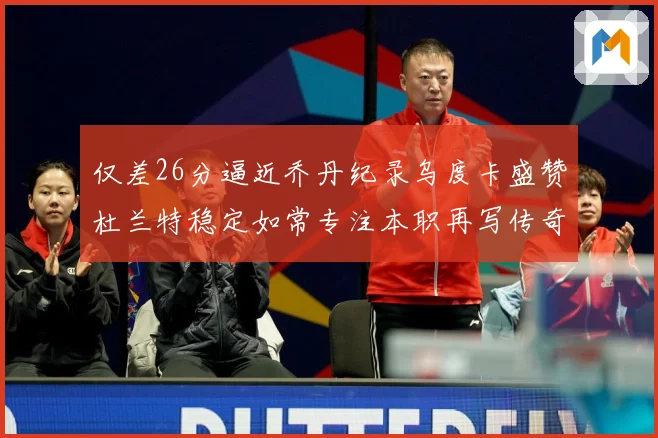 仅差26分逼近乔丹纪录乌度卡盛赞杜兰特稳定如常专注本职再写传奇